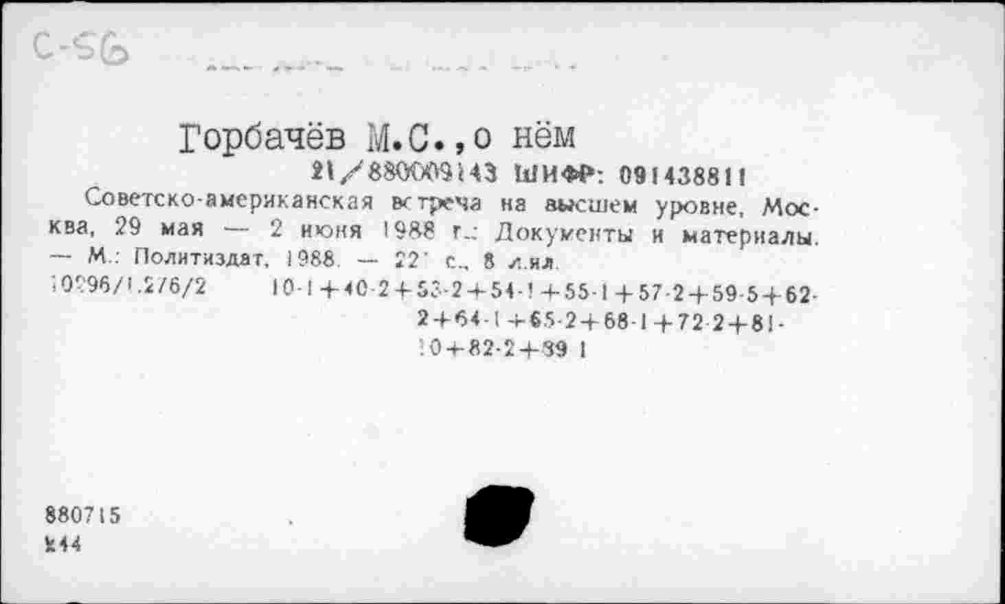 ﻿
Горбачёв М.С.,о нём 21/880009443 ШИФР: 091438811
Советско-американская встреча на высшем уровне, Москва, 29 мая — 2 июня 1988 г_- Документы и материалы. — М : Политиздат, 1988 — 22' с... 8 л.ил
40296/!.2/6/2	10 1 + 4С2 + 5?-2 + 54-!+55-1+57-2 + 59-5 + 62-
2+64-1+65-2+68-1+72-2 + 81 • 10 + 82-2+ 39 I
880715
244